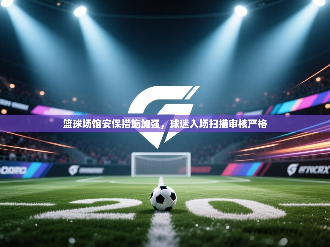 篮球场馆安保措施加强，球迷入场扫描审核严格  第1张